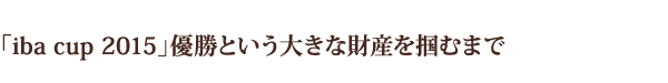 「iba cup 2015」優勝という大きな財産を掴むまで