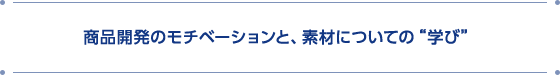商品開発のモチベーションと、素材についての“学び”