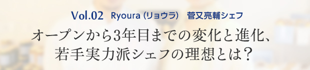 vol.2 Ryoura（リョウラ） 菅又亮輔シェフ オープンから3年目までの変化と進化、若手実力派シェフの理想とは？