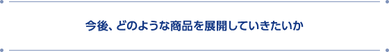 今後、どのような商品を展開していきたいか