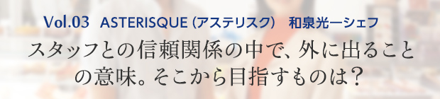 vol.3 ASTERISQUE（アステリスク） 和泉光一シェフ スタッフとの信頼関係の中で、外に出ることの意味。そこから目指すものは？