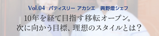 vol.4 パティスリー アカシエ 興野燈シェフ 10年を経て目指す移転オープン。次に向かう目標、理想のスタイルとは？
