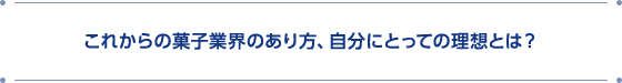 これからの菓子業界のあり方、自分にとっての理想とは？