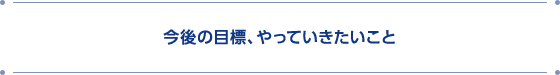 今後の目標、やっていきたいこと
