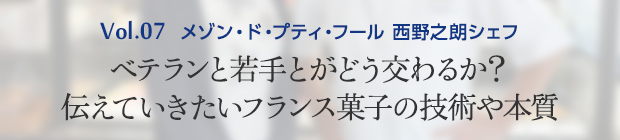 Vol.7 メゾン・ド・プティ・フール 西野之朗シェフ ベテランと若手とがどう交わるか？伝えていきたいフランス菓子の技術や本質