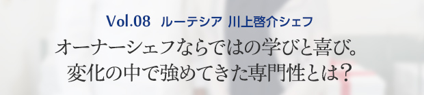 Vol.8 ルーテシア 川上啓介シェフ オーナーシェフならではの学びと喜び。変化の中で強めてきた専門性とは？
