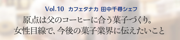 Vol.10 カフェタナカ 田中千尋シェフ 原点は父のコーヒーに合う菓子づくり。女性目線で、今後の菓子業界に伝えたいこと
