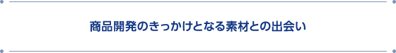 商品開発のきっかけとなる素材との出会い