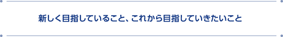 新しく目指していること、これから目指していきたいこと