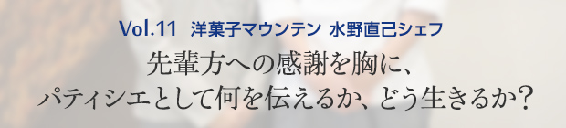Vol.11 洋菓子マウンテン 水野直己シェフ 先輩方への感謝を胸に、パティシエとして何を伝えるか、どう生きるか？
