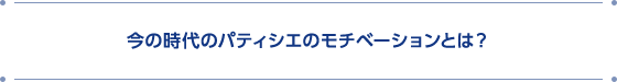 今の時代のパティシエのモチベーションとは？
