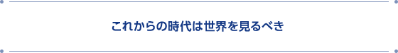 これからの時代は世界を見るべき