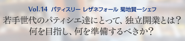 Vol.14 パティスリー レザネフォール 菊地賢一シェフ 若手世代のパティシエ達にとって、独立開業とは？何を目指し、何を準備するべきか？