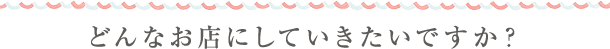 どんなお店にしていきたいですか？