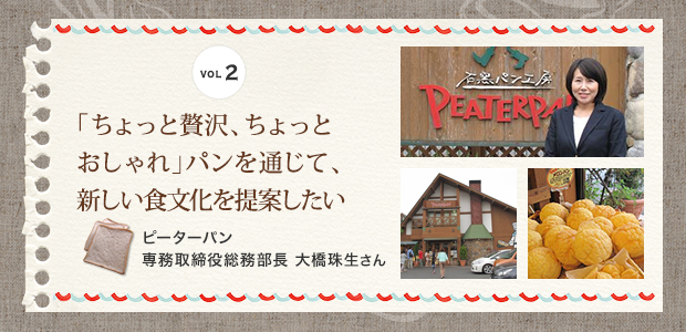 VOL.02
「ちょっと贅沢、ちょっとおしゃれ」パンを通じて、新しい食文化を提案したい
ピーターパン 専務取締役総務部長 大橋珠生さん