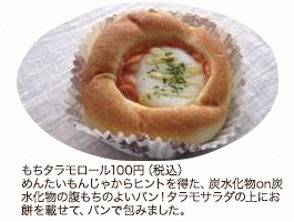 もちタラモロール100円（税込）めんたいもんじゃからヒントを得た、炭水化物on炭水化物の腹もちのよいパン！　タラモサラダの上にお餅を載せて、パンで包みました。
