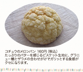 コチュウのメロンパン 160円（税込） たっぷりのバターを感じるビスケット生地に、グラニュー糖とザラメの合わせがけでガリッとする食感がクセになります。  