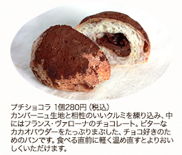 プチショコラ　1個280円(税込)
カンパーニュ生地と相性のいいクルミを練り込み、中にはフランス・ヴァローナのチョコレート。ビターなカカオパウダーをたっぷりまぶした、チョコ好きのためのパンです。食べる直前に軽く温め直すとよりおいしくいただけます。