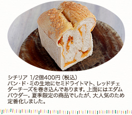 シチリア　1/2個400円 (税込)
パン・ド・ミの生地にセミドライトマト、レッドチェダーチーズを巻き込んであります。上面にはエダムパウダー。夏季限定の商品でしたが、大人気のため定番化しました。
