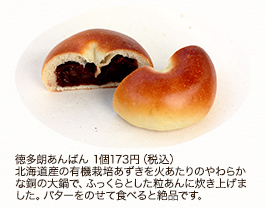 徳多朗あんぱん 1個 173円（税込）
北海道産の有機栽培あずきを火あたりのやわらかな銅の大鍋で、ふっくらとした粒あんに炊き上げました。バターをのせて食べると絶品です。