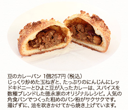 豆のカレーパン 1個 257円(税込)
じっくり炒めた玉ねぎと、たっぷりのにんじんにレッドキドニーとひよこ豆が入ったカレーは、スパイスを数種ブレンドした徳永家のオリジナルレシピ。人気の角食パンでつくった粗めのパン粉がサクサクです。揚げずに、油を吹きかけてから焼き上げています。