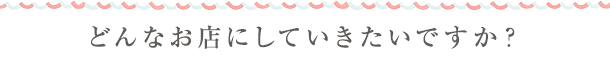 どんなお店にしていきたいですか？