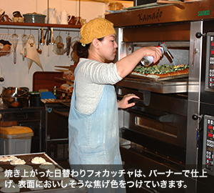 焼き上がった日替わりフォカッチャは、バーナーで仕上げ、表面においしそうな焦げ色をつけていきます。