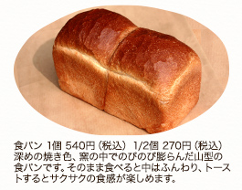 食パン 1個 540円（税込）1/2個 270円（税込）
深めの焼き色、窯の中でのびのび膨らんだ山型の食パンです。そのまま食べると中はふんわり、トーストするとサクサクの食感が楽しめます。
