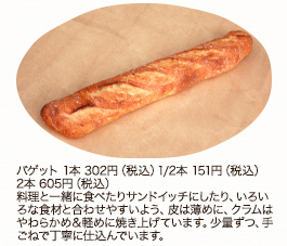 バゲット　1本　302円（税込） 1/2本 151円（税込）2本 605円（税込）
料理と一緒に食べたりサンドイッチにしたり、いろいろな食材と合わせやすいよう、皮は薄めに、クラムはやわらかめ＆軽めに焼き上げています。少量ずつ、手ごねで丁寧に仕込んでいます。
