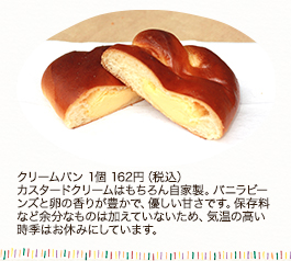 クリームパン 1個162円（税込）
カスタードクリームはもちろん自家製。バニラビーンズと卵の香りが豊かで、優しい甘さです。保存料など余分なものは加えていないため、気温の高い時季はお休みにしています。