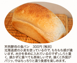 食パン 1個 540円（税込）1/2個 270円（税込）
深めの焼き色、窯の中でのびのび膨らんだ山型の食パンです。そのまま食べると中はふんわり、トーストするとサクサクの食感が楽しめます。

