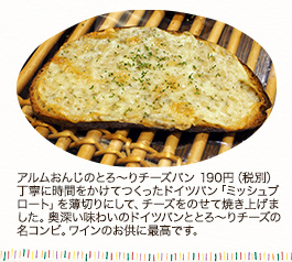 アルムおんじのとろ～りチーズパン　190円（税別）
丁寧に時間をかけて作ったドイツパン「ミッシュブロート」を薄切りにして、チーズをのせて焼き上げました。奥深い味わいのドイツパンととろ～りチーズの名コンビ。ワインのお供に最高です。