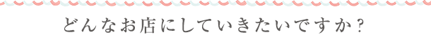 どんなお店にしていきたいですか？