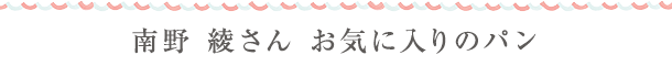 南野 綾さん　お気に入りのパン