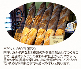 バゲット 260円（税込）
国産、カナダ産など3種類の粉を独自配合してつくることで、当店オリジナルの味わいに仕上がったバゲット。豊かな粉の風味を楽しめ、皮の食感がややソフトなので、子どもや年配の方でも食べやすいと思います。