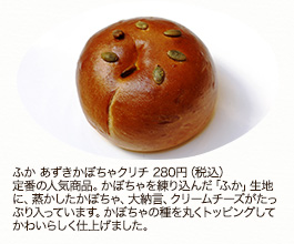 ふか あずきかぼちゃクリチ280円（税込）
定番の人気商品。かぼちゃを練り込んだ「ふか」生地に、蒸かしたかぼちゃ、大納言、クリームチーズがたっぷり入っています。かぼちゃの種を丸くトッピングしてかわいらしく仕上げました。

