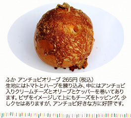 ふか アンチョビオリーブ　265円（税込）
生地にはトマトとハーブを練り込み、中にはアンチョビ入りクリームチーズとオリーブとケッパーを巻いてあります。ピザをイメージして上にもチーズをトッピング。少しクセはありますが、アンチョビ好きな方に好評です。

