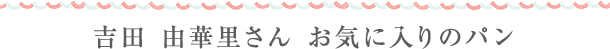 吉田 由華里さん お気に入りのパン