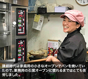 講師時代は家庭用の小さなオーブンでパンを焼いていたので、業務用の石窯オーブンに慣れるまではとても苦労しました。
