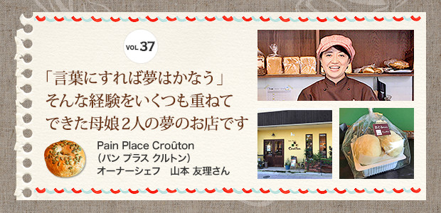 VOL.37 「言葉にすれば夢はかなう」そんな経験をいくつも重ねてできた母娘2人の夢のお店です。 Pain Place Croûton（パン プラス クルトン）　オーナーシェフ　山本 友理さん