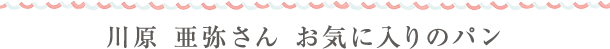 川原 亜弥さん お気に入りのパン