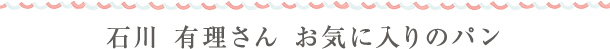 石川 有理さん　お気に入りのパン