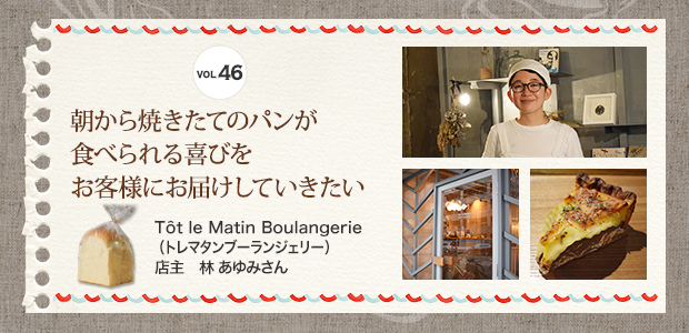 VOL.46 朝から焼きたてのパンが食べられる喜びをお客様にお届けしていきたい Tôt le Matin Boulangerie （トレマタンブーランジェリー） 店主 林 あゆみさん