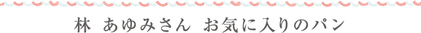 林 あゆみさん　お気に入りのパン