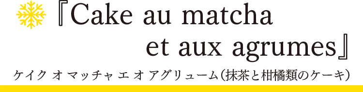 「スノーフレーク」ケイク オ マッチャ エ オ アグリューム（抹茶と柑橘類のケーキ）