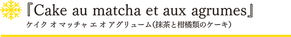 「スノーフレーク」ケイク オ マッチャ エ オ アグリューム（抹茶と柑橘類のケーキ）