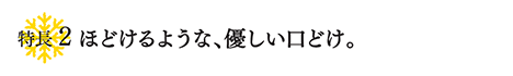 特徴２ ほどけるような、優しい口どけ。