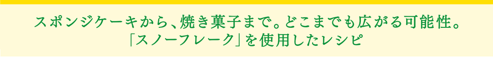 「スノーフレーク」スポンジケーキから、焼き菓子まで。どこまでも広がる可能性。スノーフレークを使用したレシピ。