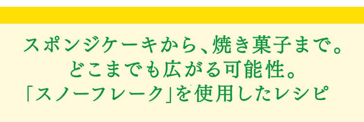 「スノーフレーク」スポンジケーキから、焼き菓子まで。どこまでも広がる可能性。スノーフレークを使用したレシピ。