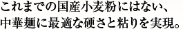 これまでの国産小麦粉にはない、中華麺に最適な硬さと粘りを実現